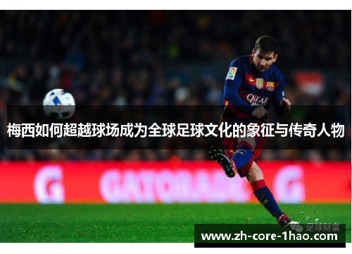 梅西如何超越球场成为全球足球文化的象征与传奇人物