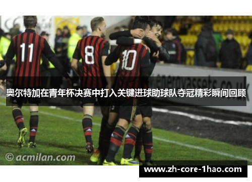 奥尔特加在青年杯决赛中打入关键进球助球队夺冠精彩瞬间回顾 奥尔特加在青年杯决赛中打入关键进球助球队夺冠精彩瞬间回顾