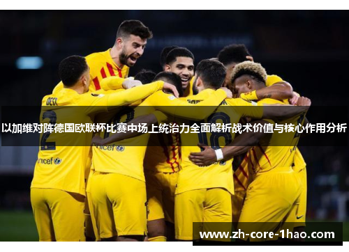 以加维对阵德国欧联杯比赛中场上统治力全面解析战术价值与核心作用分析 以加维对阵德国欧联杯比赛中场上统治力全面解析战术价值与核心作用分析