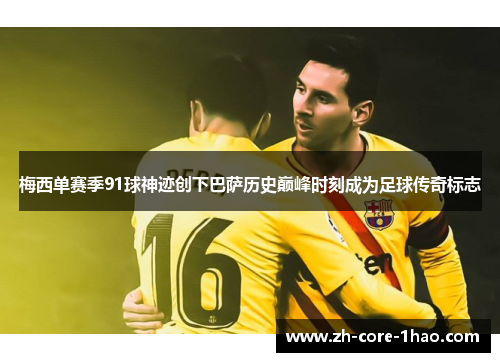 梅西单赛季91球神迹创下巴萨历史巅峰时刻成为足球传奇标志 梅西单赛季91球神迹创下巴萨历史巅峰时刻成为足球传奇标志
